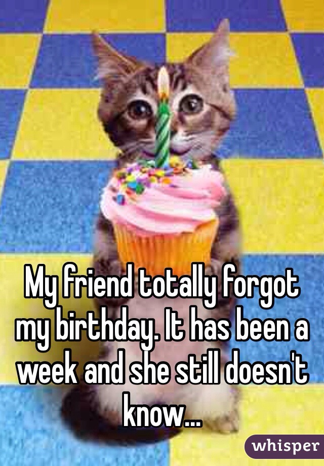 My friend totally forgot my birthday. It has been a week and she still doesn't know...