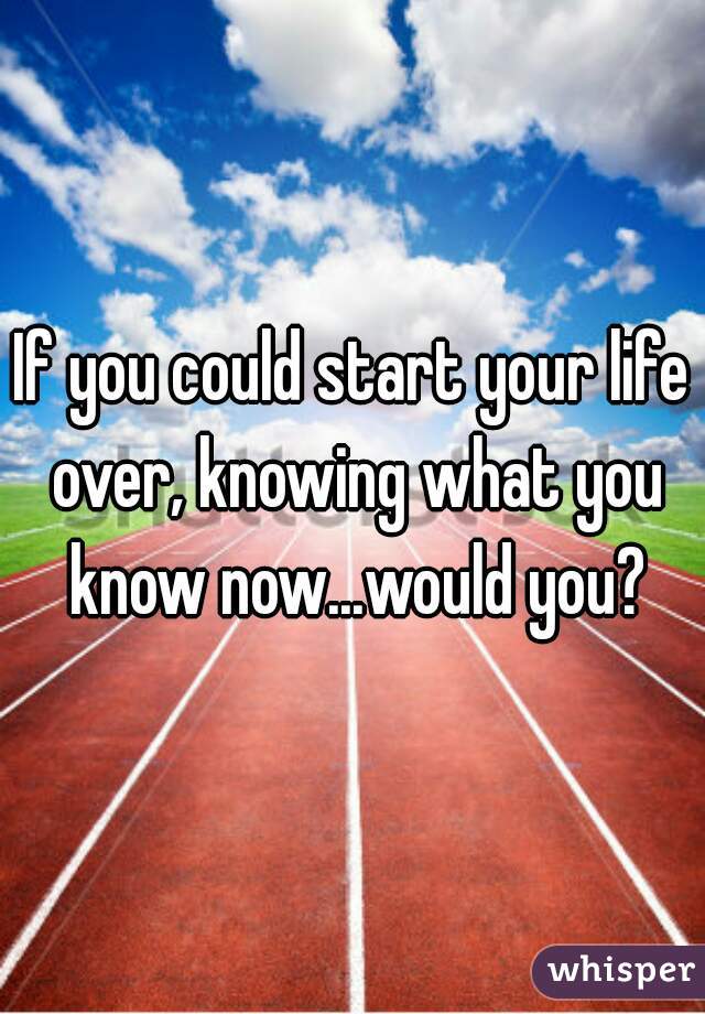 If you could start your life over, knowing what you know now...would you?