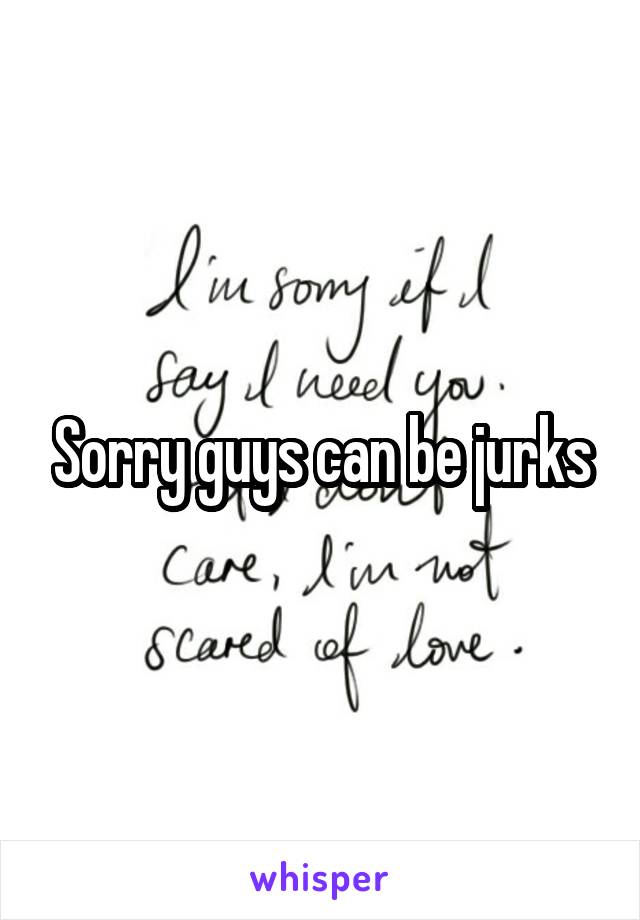 Sorry guys can be jurks
