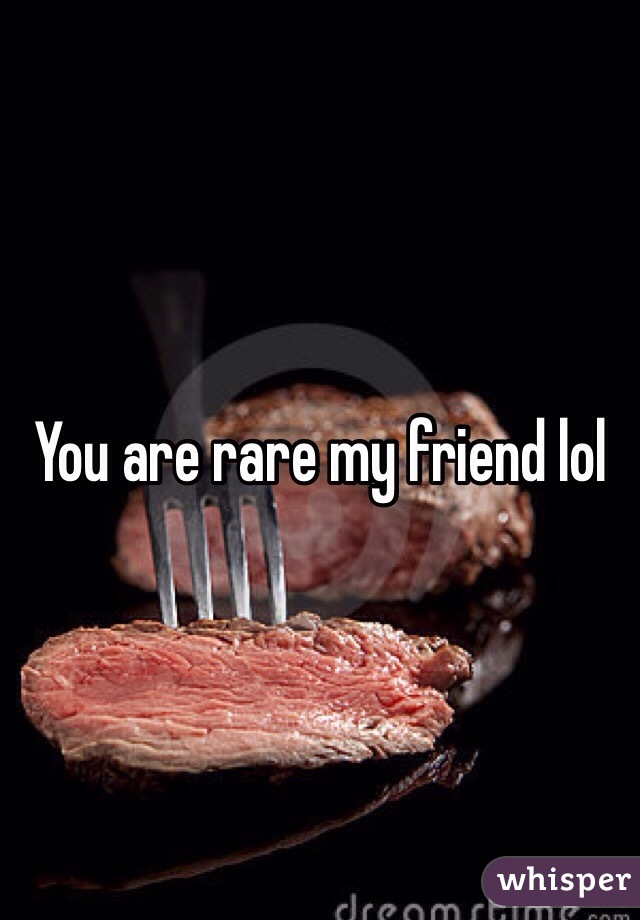 You are rare my friend lol