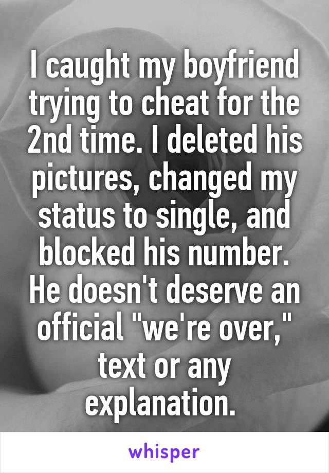 I caught my boyfriend trying to cheat for the 2nd time. I deleted his pictures, changed my status to single, and blocked his number. He doesn't deserve an official "we're over," text or any explanation. 