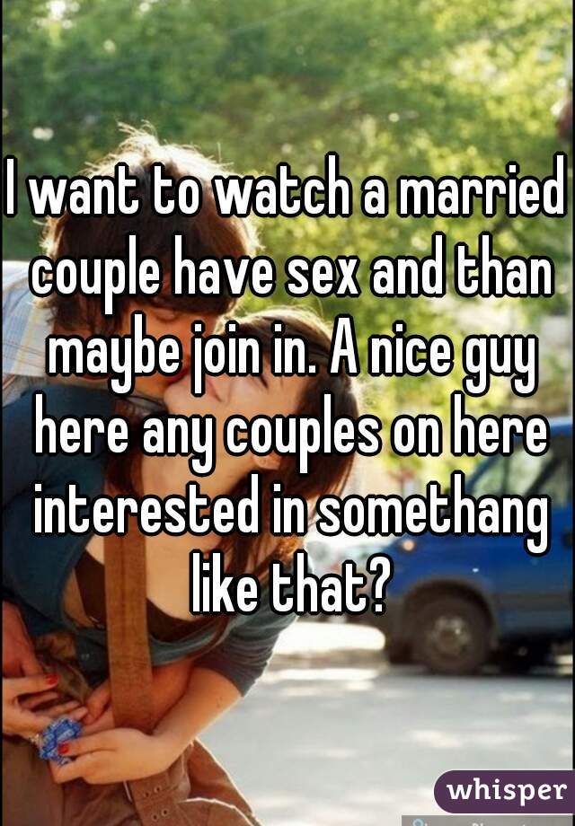 I Want To Watch A Married Couple Have Sex And Than Maybe Join In A Nice Guy Here Any Couples On 