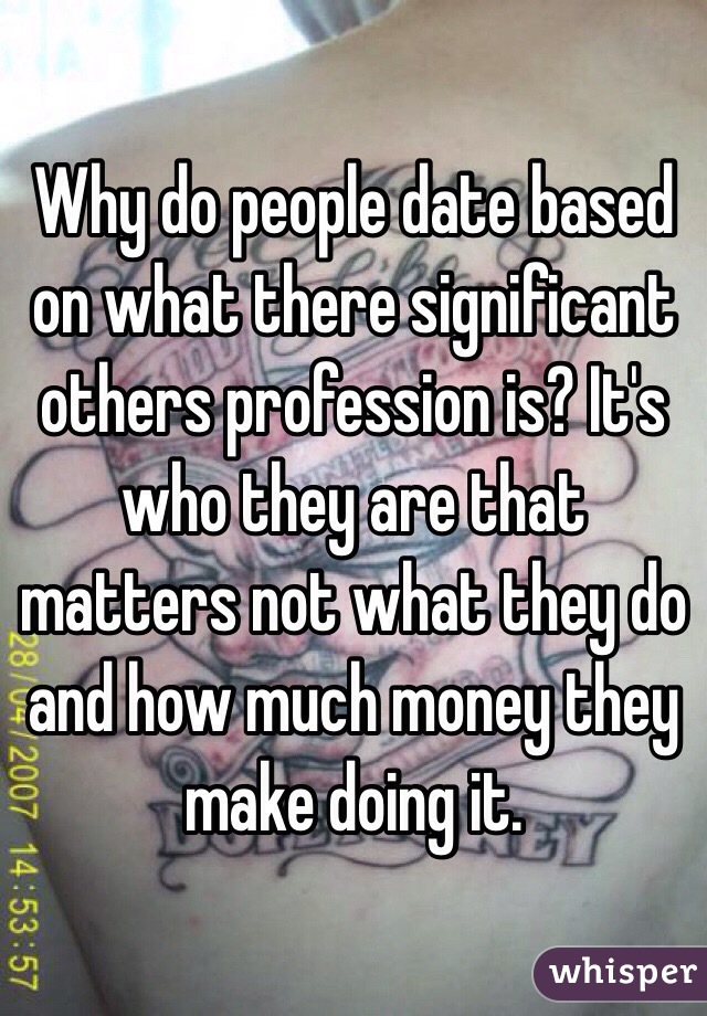 Why do people date based on what there significant others profession is? It's who they are that matters not what they do and how much money they make doing it.