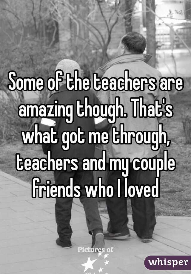 Some of the teachers are amazing though. That's what got me through, teachers and my couple friends who I loved