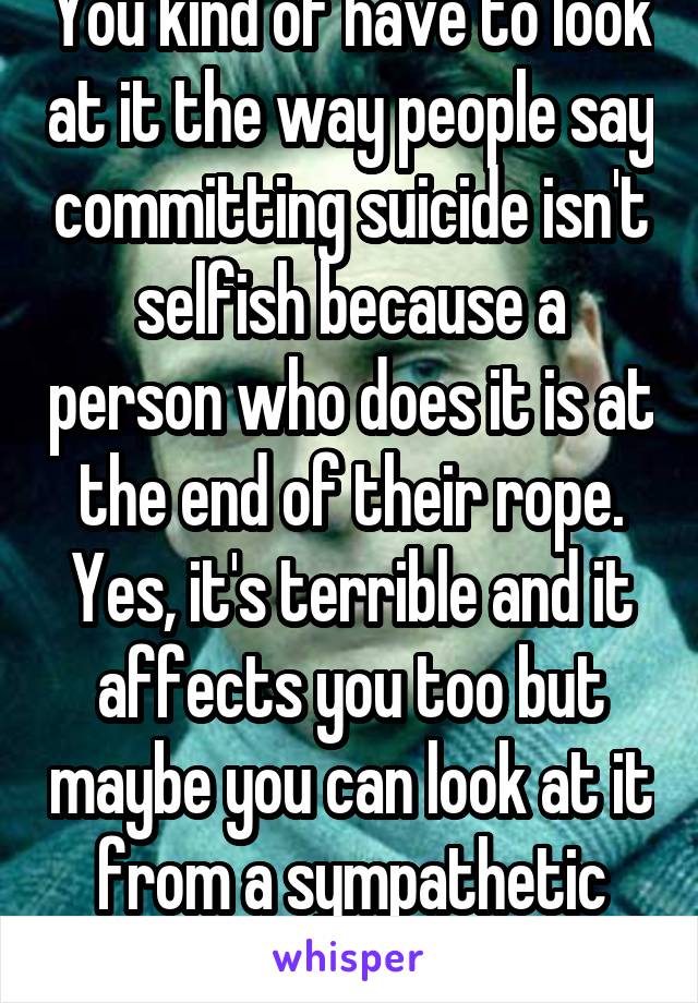 You kind of have to look at it the way people say committing suicide isn't selfish because a person who does it is at the end of their rope. Yes, it's terrible and it affects you too but maybe you can look at it from a sympathetic perspective