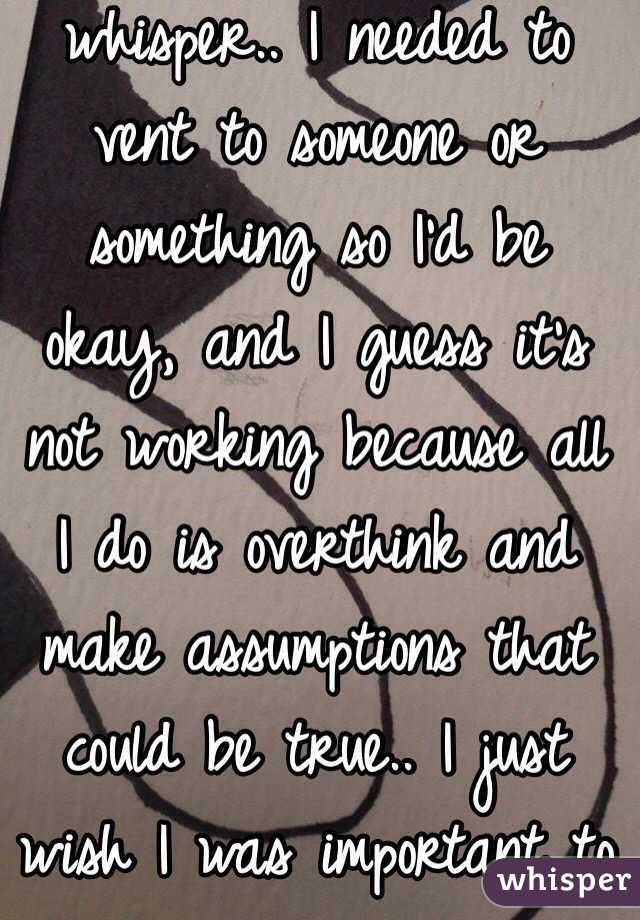This is why I made a whisper.. I needed to vent to someone or something so I'd be okay, and I guess it's not working because all I do is overthink and make assumptions that could be true.. I just wish I was important to someone 