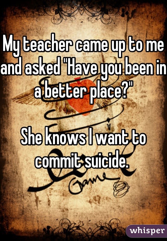 My teacher came up to me and asked "Have you been in a better place?" 

She knows I want to commit suicide. 
