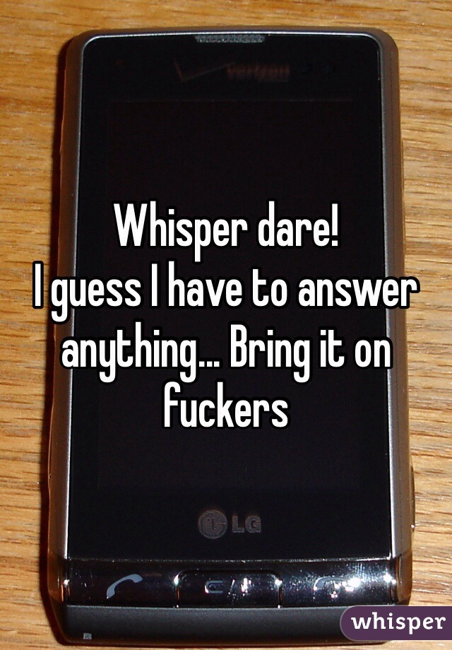 Whisper dare!
I guess I have to answer anything... Bring it on fuckers
