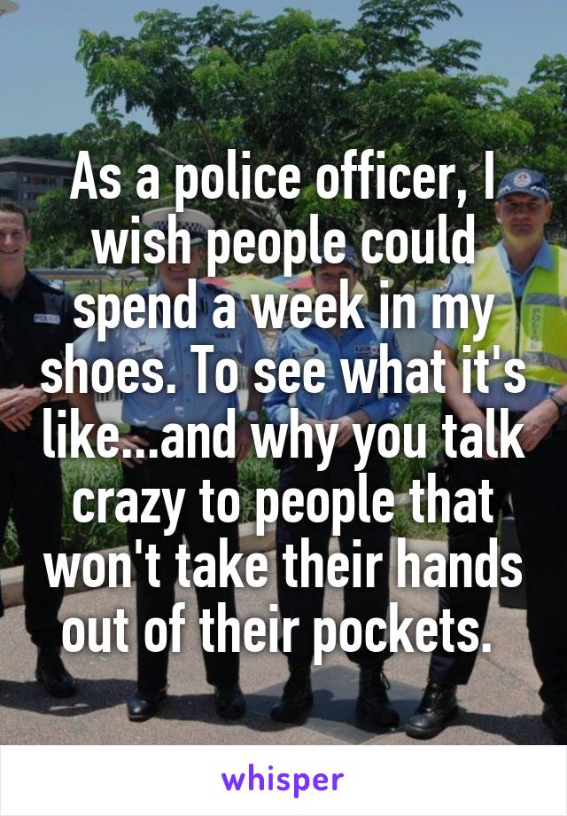 As a police officer, I wish people could spend a week in my shoes. To see what it's like...and why you talk crazy to people that won't take their hands out of their pockets. 