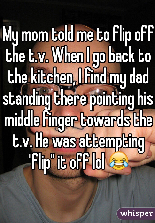 My mom told me to flip off the t.v. When I go back to the kitchen, I find my dad standing there pointing his middle finger towards the t.v. He was attempting "flip" it off lol 😂