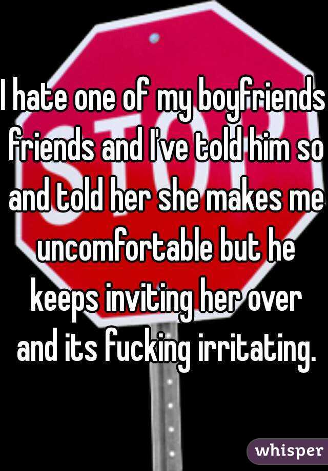 I hate one of my boyfriends friends and I've told him so and told her she makes me uncomfortable but he keeps inviting her over and its fucking irritating.
