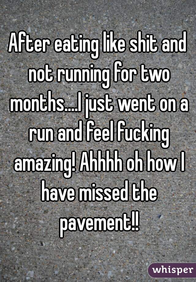 After eating like shit and not running for two months....I just went on a run and feel fucking amazing! Ahhhh oh how I have missed the pavement!!