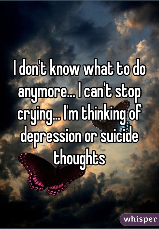 I don't know what to do anymore... I can't stop crying... I'm thinking of depression or suicide thoughts