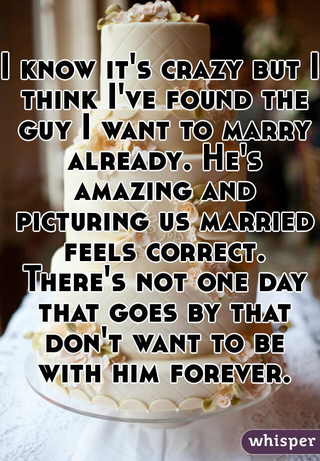 I know it's crazy but I think I've found the guy I want to marry already. He's amazing and picturing us married feels correct. There's not one day that goes by that don't want to be with him forever.