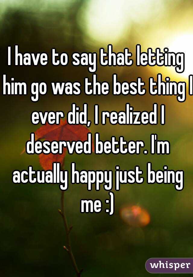 I have to say that letting him go was the best thing I ever did, I realized I deserved better. I'm actually happy just being me :)