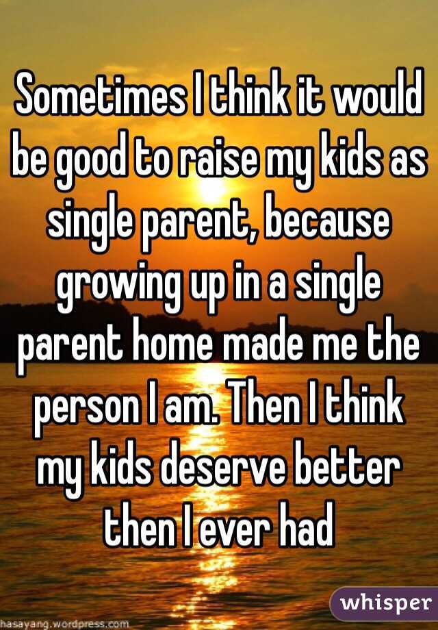 Sometimes I think it would be good to raise my kids as single parent, because growing up in a single parent home made me the person I am. Then I think my kids deserve better then I ever had 