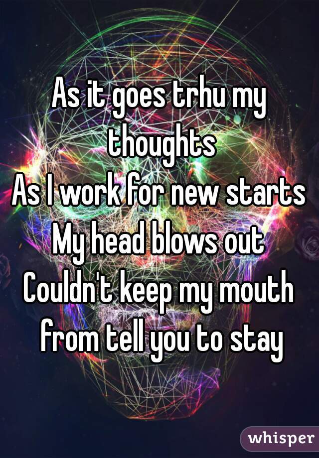 As it goes trhu my thoughts
As I work for new starts
My head blows out
Couldn't keep my mouth from tell you to stay