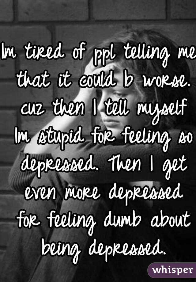 Im tired of ppl telling me that it could b worse. cuz then I tell myself Im stupid for feeling so depressed. Then I get even more depressed for feeling dumb about being depressed.