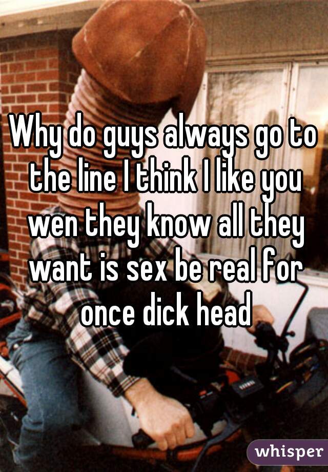 Why do guys always go to the line I think I like you wen they know all they want is sex be real for once dick head