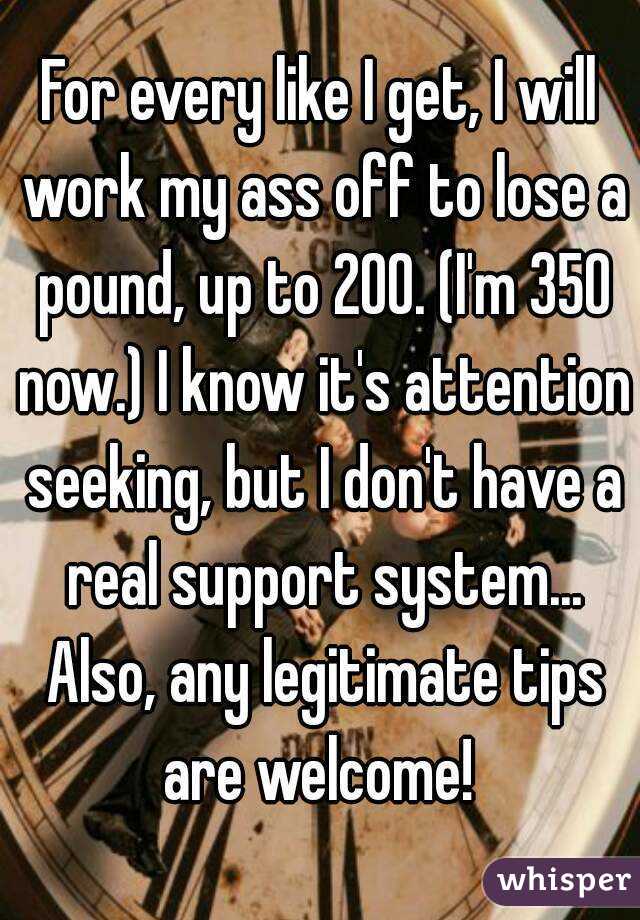 For every like I get, I will work my ass off to lose a pound, up to 200. (I'm 350 now.) I know it's attention seeking, but I don't have a real support system... Also, any legitimate tips are welcome! 