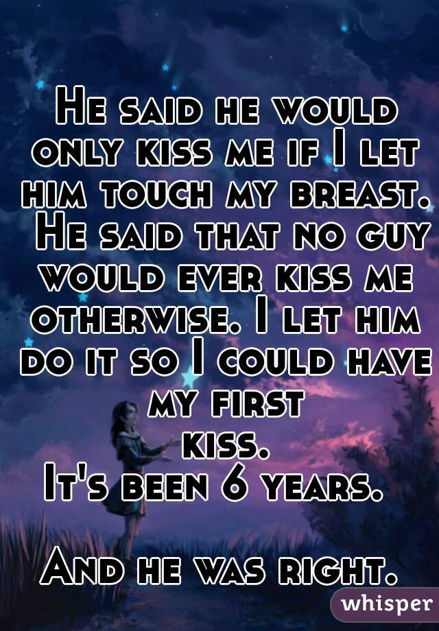  He said he would only kiss me if I let him touch my breast.  He said that no guy would ever kiss me otherwise. I let him do it so I could have my first kiss.
It's been 6 years. 

And he was right.