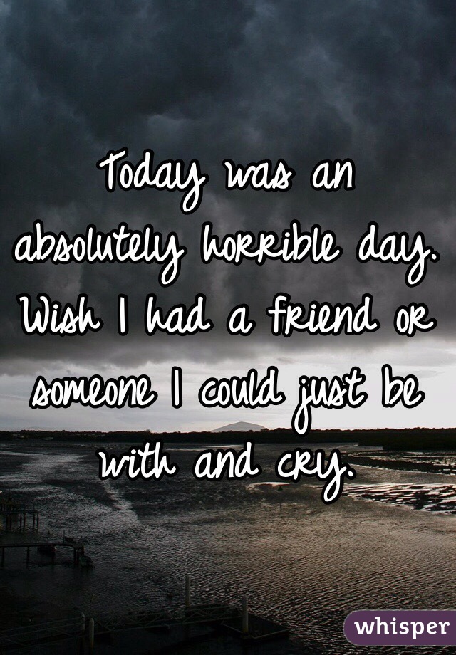 Today was an absolutely horrible day. Wish I had a friend or someone I could just be with and cry. 