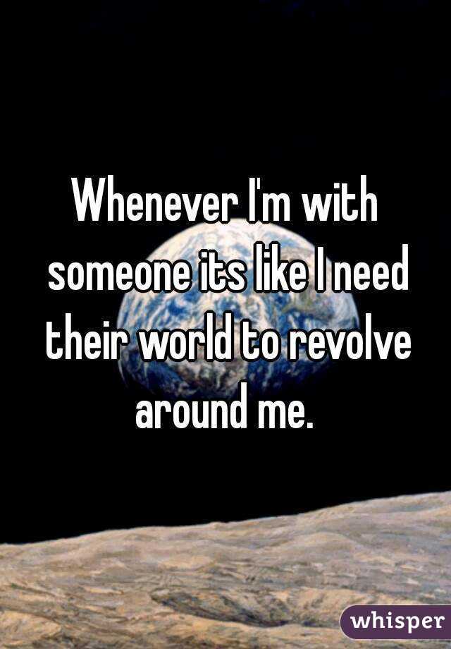 Whenever I'm with someone its like I need their world to revolve around me. 