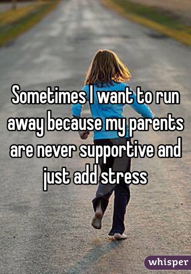 Sometimes I want to run away because my parents are never supportive and just add stress 