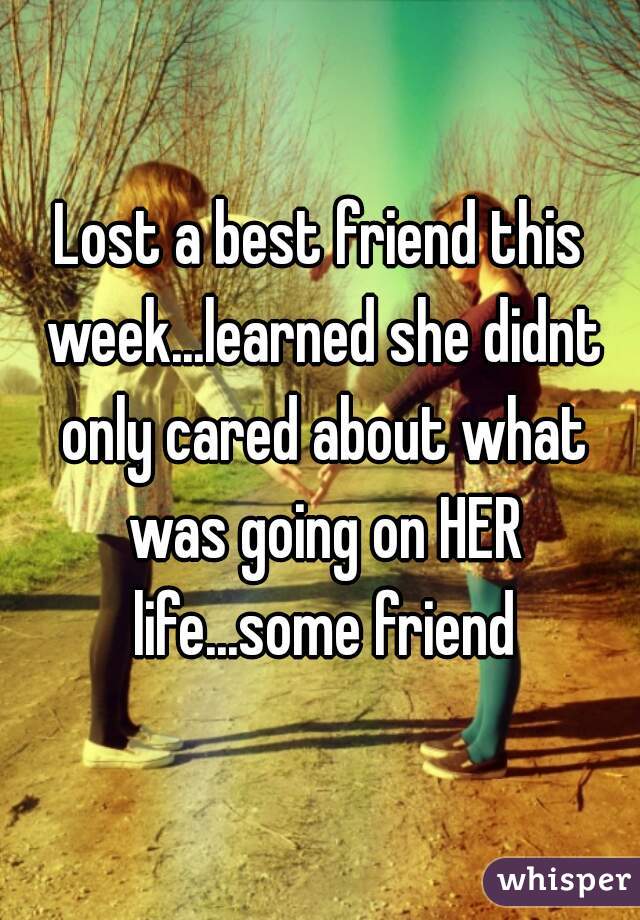 Lost a best friend this week...learned she didnt only cared about what was going on HER life...some friend