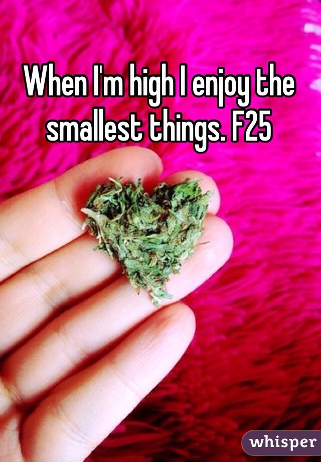 When I'm high I enjoy the smallest things. F25