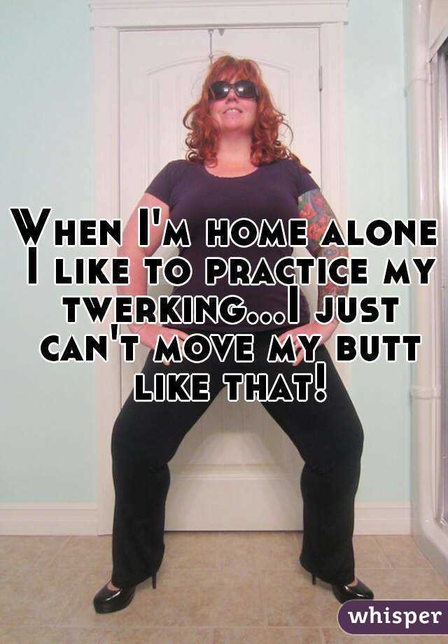 When I'm home alone I like to practice my twerking...I just can't move my butt like that!