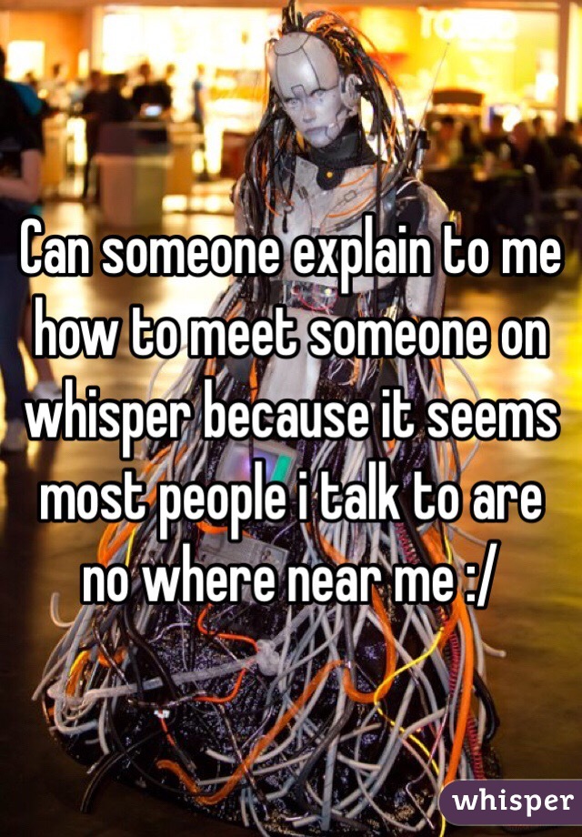 Can someone explain to me how to meet someone on  whisper because it seems most people i talk to are no where near me :/ 