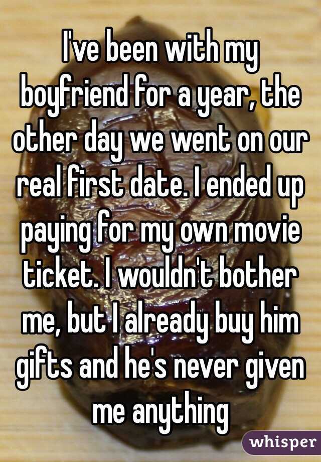 I've been with my boyfriend for a year, the other day we went on our real first date. I ended up paying for my own movie ticket. I wouldn't bother me, but I already buy him gifts and he's never given me anything 