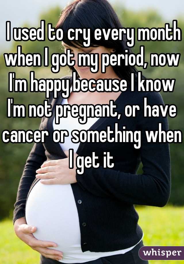  I used to cry every month when I got my period, now I'm happy because I know I'm not pregnant, or have cancer or something when I get it