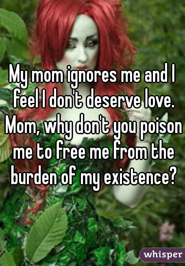 My mom ignores me and I feel I don't deserve love. Mom, why don't you poison me to free me from the burden of my existence?