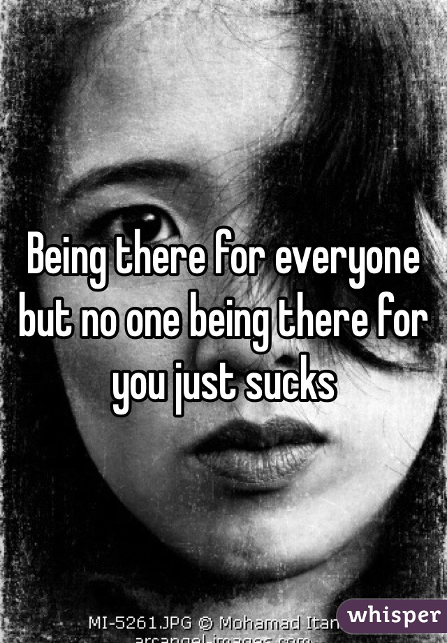 Being there for everyone but no one being there for you just sucks 