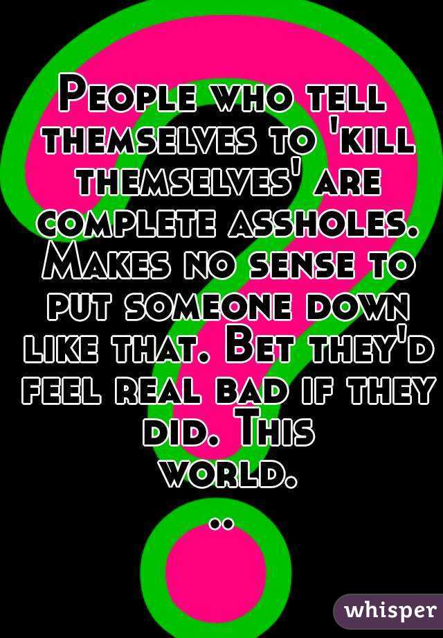 People who tell themselves to 'kill themselves' are complete assholes. Makes no sense to put someone down like that. Bet they'd feel real bad if they did. This world...