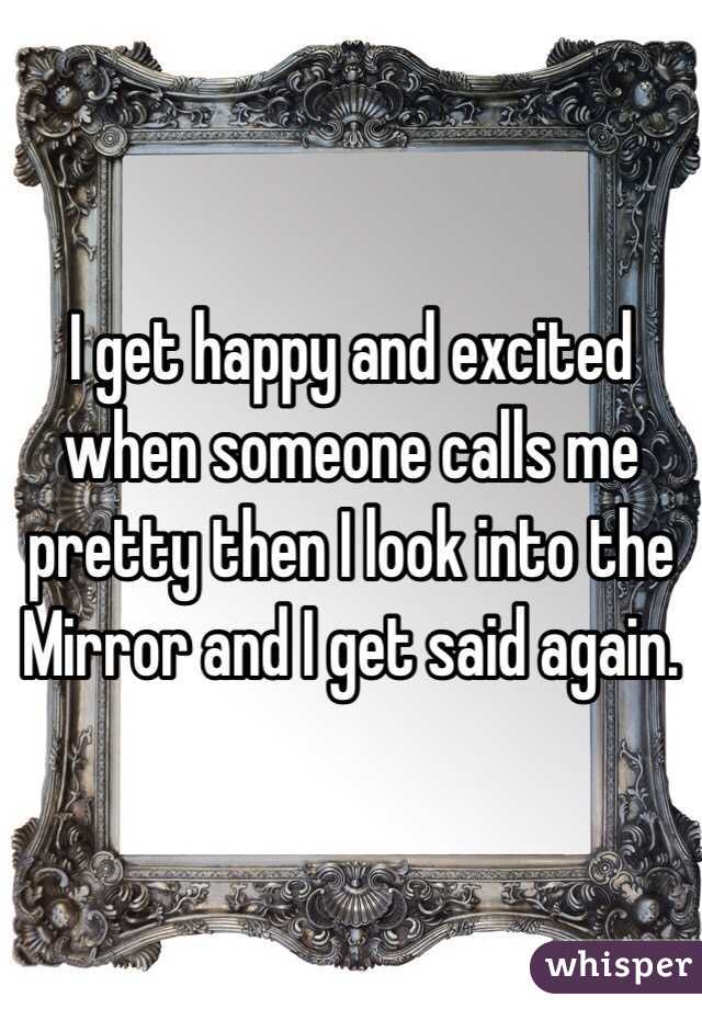 I get happy and excited when someone calls me pretty then I look into the Mirror and I get said again. 