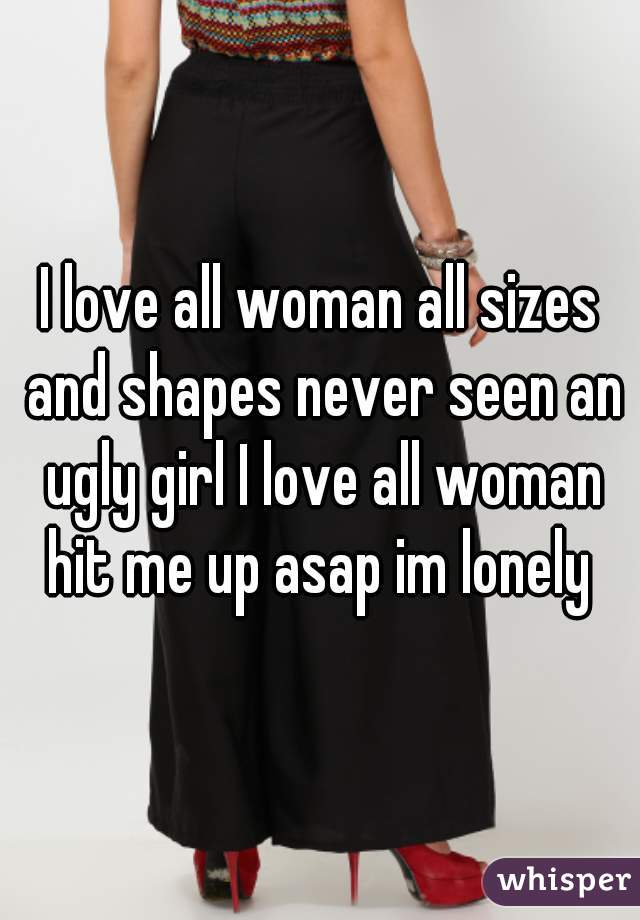 I love all woman all sizes and shapes never seen an ugly girl I love all woman hit me up asap im lonely 