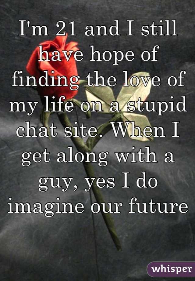 I'm 21 and I still have hope of finding the love of my life on a stupid chat site. When I get along with a guy, yes I do imagine our future