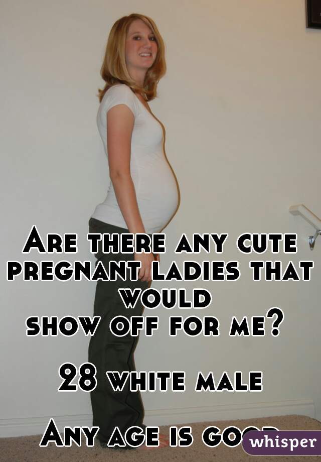 Are there any cute
pregnant ladies that would
show off for me? 

28 white male

Any age is good