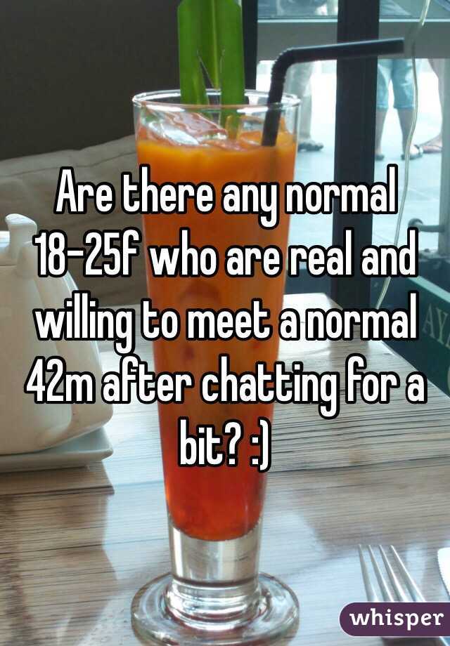 Are there any normal 18-25f who are real and willing to meet a normal 42m after chatting for a bit? :)