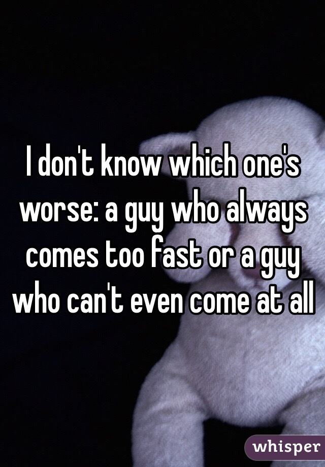 I don't know which one's worse: a guy who always comes too fast or a guy who can't even come at all