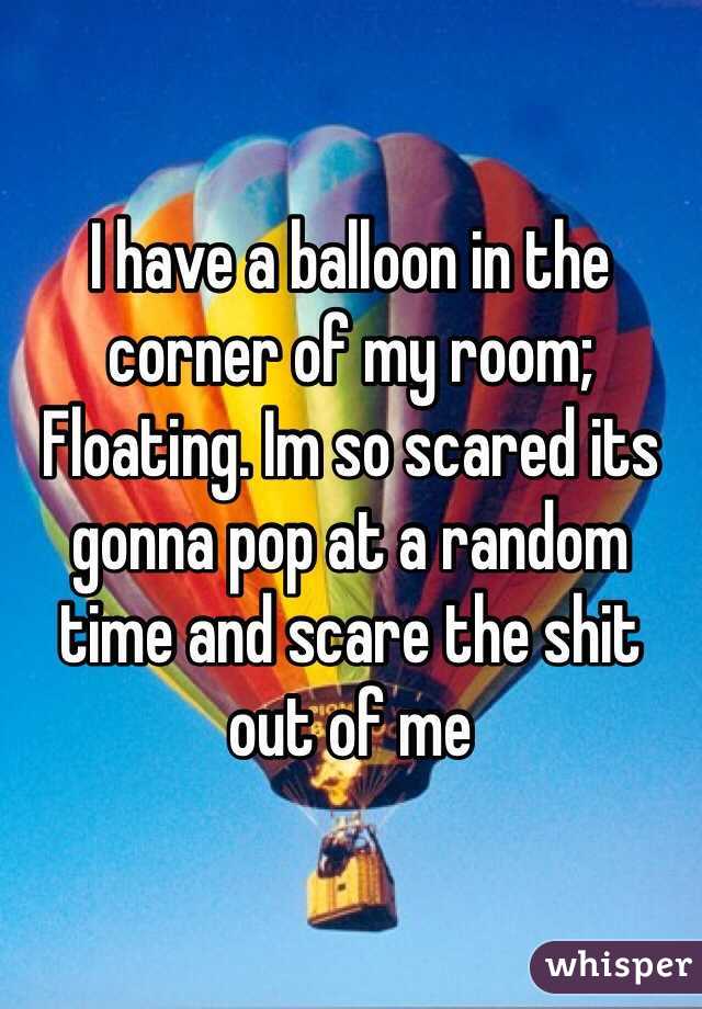 I have a balloon in the corner of my room; Floating. Im so scared its gonna pop at a random time and scare the shit out of me