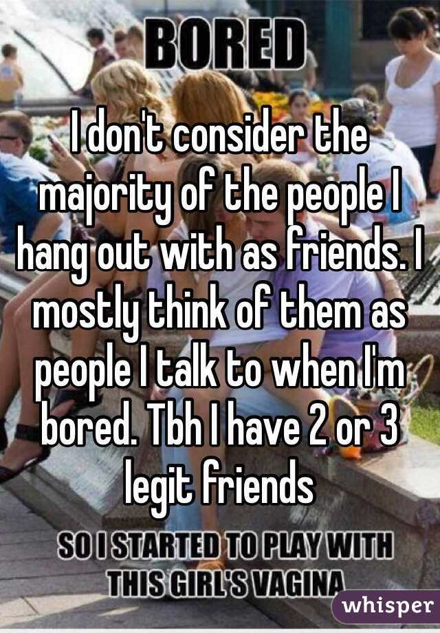 I don't consider the majority of the people I hang out with as friends. I mostly think of them as people I talk to when I'm bored. Tbh I have 2 or 3 legit friends 