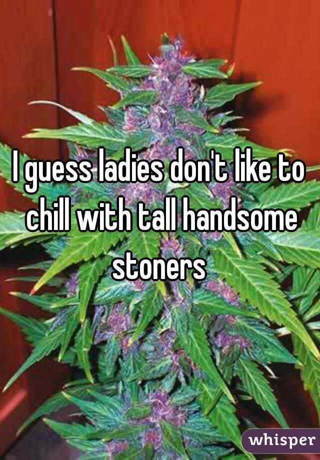 I guess ladies don't like to chill with tall handsome stoners 
