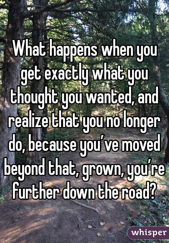What happens when you get exactly what you thought you wanted, and realize that you no longer do, because you’ve moved beyond that, grown, you’re further down the road?  