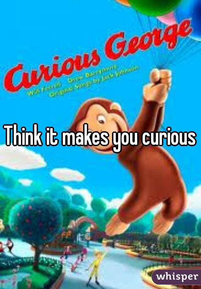 Think it makes you curious