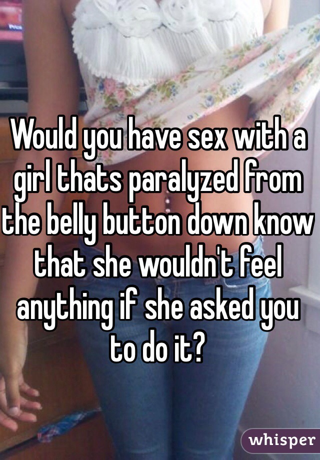 Would you have sex with a girl thats paralyzed from the belly button down know that she wouldn't feel anything if she asked you to do it?