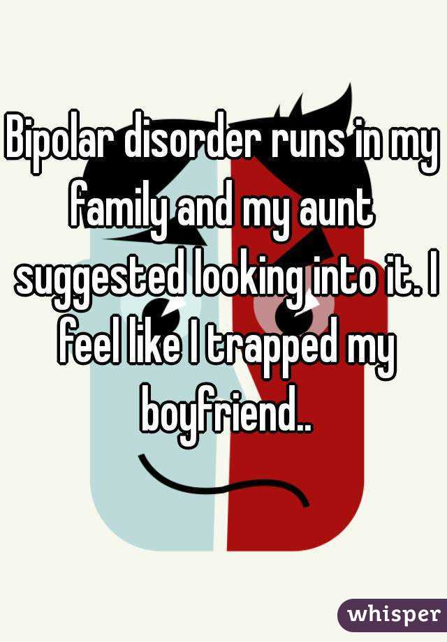 Bipolar disorder runs in my family and my aunt  suggested looking into it. I feel like I trapped my boyfriend..